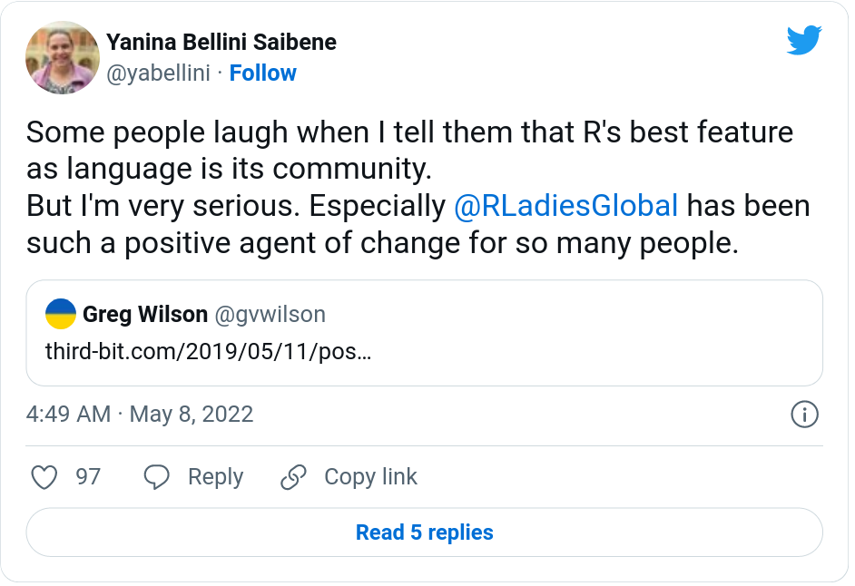  Tweet from @yabellini with 97 likes on May 8, 2022 that reads, "Some people laugh when I Tell them that R's best feature as language is its community. But I'm very serious. Especially @RLadiesGlobal has been such a positive agent of change for so many people." This tweet quotes a tweet from @gvwilson that links to his post about positive and negative openness: https://third-bit.com/2019/05/11/positive-and-negative-openness/ 